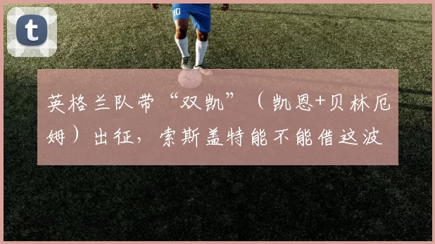英格兰队带“双凯”（凯恩+贝林厄姆）出征，索斯盖特能不能借这波天赋打破魔咒