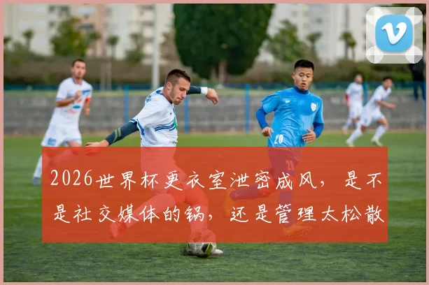 2026世界杯更衣室泄密成风，是不是社交媒体的锅，还是管理太松散