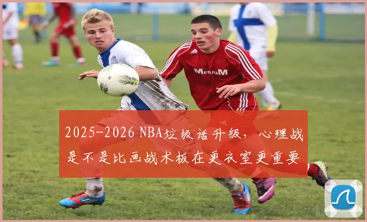 2025-2026 NBA垃圾话升级，心理战是不是比画战术板在更衣室更重要了